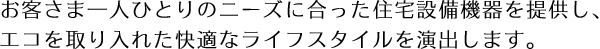 お客さま一人ひとりのニーズに合った住宅設備機器を提供し、
エコを取り入れた快適なライフスタイルを演出します。